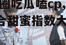 娱乐圈吃瓜嗑cp,CP组合甜蜜指数大揭秘