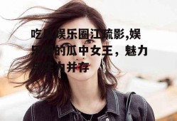 吃瓜娱乐圈江疏影,娱乐圈的瓜中女王，魅力与实力并存