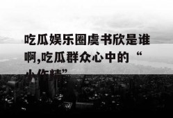 吃瓜娱乐圈虞书欣是谁啊,吃瓜群众心中的“小作精”