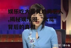 娱乐吃大瓜黄姓男艺人,揭秘娱乐圈“大瓜”背后的真相