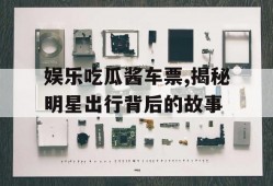 娱乐吃瓜酱车票,揭秘明星出行背后的故事