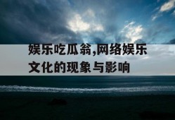 娱乐吃瓜翁,网络娱乐文化的现象与影响
