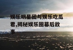 娱乐明星团与娱乐吃瓜君,揭秘娱乐圈幕后故事