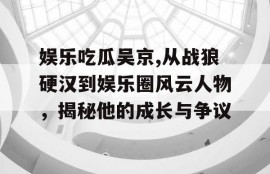 娱乐吃瓜吴京,从战狼硬汉到娱乐圈风云人物，揭秘他的成长与争议