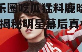 娱乐圈吃瓜猛料鹿晗微博,揭秘明星幕后真相
