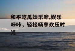 和平吃瓜娱乐咔,娱乐咔咔，轻松畅享欢乐时光