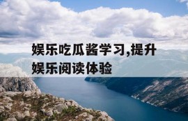 娱乐吃瓜酱学习,提升娱乐阅读体验