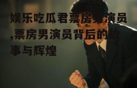 娱乐吃瓜君票房男演员,票房男演员背后的故事与辉煌