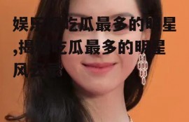 娱乐圈吃瓜最多的明星,揭秘吃瓜最多的明星风云录