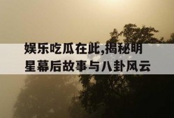 娱乐吃瓜在此,揭秘明星幕后故事与八卦风云