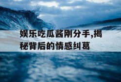 娱乐吃瓜酱刚分手,揭秘背后的情感纠葛