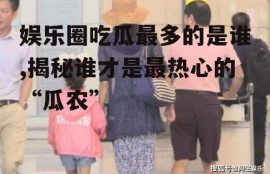 娱乐圈吃瓜最多的是谁,揭秘谁才是最热心的“瓜农”