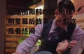 娱乐圈搬料吃瓜,揭秘明星幕后故事，一起吃瓜看热闹