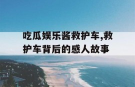 吃瓜娱乐酱救护车,救护车背后的感人故事