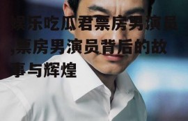 娱乐吃瓜君票房男演员,票房男演员背后的故事与辉煌