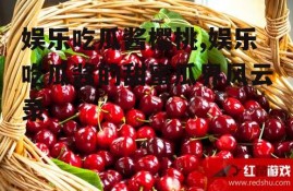 娱乐吃瓜酱樱桃,娱乐吃瓜酱的甜蜜瓜界风云录