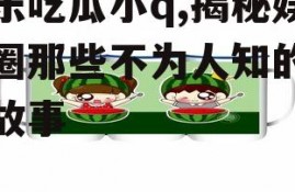 娱乐吃瓜小q,揭秘娱乐圈那些不为人知的幕后故事