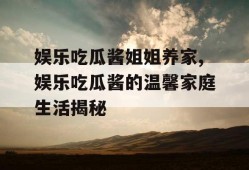 娱乐吃瓜酱姐姐养家,娱乐吃瓜酱的温馨家庭生活揭秘