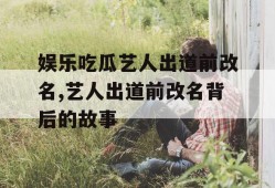 娱乐吃瓜艺人出道前改名,艺人出道前改名背后的故事