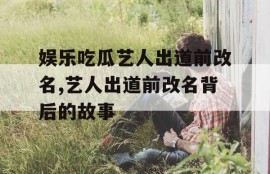 娱乐吃瓜艺人出道前改名,艺人出道前改名背后的故事