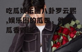 吃瓜娱乐圈八卦罗云熙,娱乐圈的瓜田，他的瓜香四溢