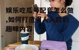 娱乐吃瓜号配音怎么做,如何打造引人入胜的趣味内容