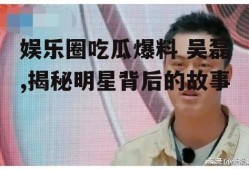娱乐圈吃瓜爆料 吴磊,揭秘明星背后的故事