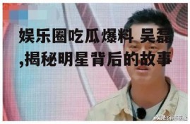 娱乐圈吃瓜爆料 吴磊,揭秘明星背后的故事