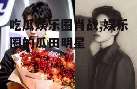 吃瓜娱乐圈肖战,娱乐圈的瓜田明星