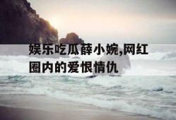 娱乐吃瓜薛小婉,网红圈内的爱恨情仇