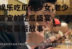 娱乐吃瓜老少女,老少皆宜的吃瓜盛宴，揭秘明星幕后故事