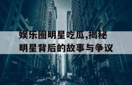 娱乐圈明星吃瓜,揭秘明星背后的故事与争议