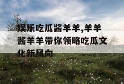 娱乐吃瓜酱羊羊,羊羊酱羊羊带你领略吃瓜文化新风向