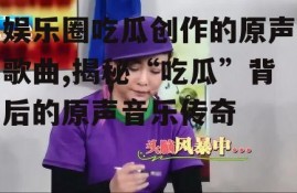 娱乐圈吃瓜创作的原声歌曲,揭秘“吃瓜”背后的原声音乐传奇