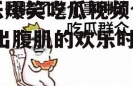 娱乐爆笑吃瓜视频合集,笑出腹肌的欢乐时光