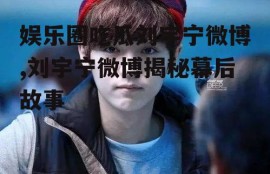 娱乐圈吃瓜刘宇宁微博,刘宇宁微博揭秘幕后故事