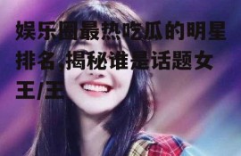 娱乐圈最热吃瓜的明星排名,揭秘谁是话题女王/王