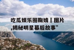 吃瓜娱乐圈鞠婧祎图片,揭秘明星幕后故事”