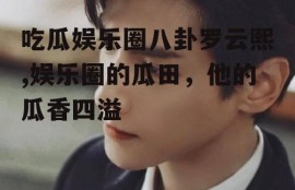 吃瓜娱乐圈八卦罗云熙,娱乐圈的瓜田，他的瓜香四溢