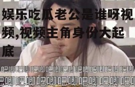 娱乐吃瓜老公是谁呀视频,视频主角身份大起底