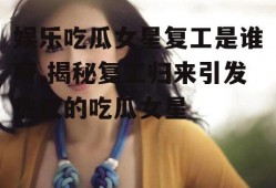 娱乐吃瓜女星复工是谁呀,揭秘复工归来引发热议的吃瓜女星