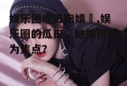娱乐圈吃瓜鞠婧祎,娱乐圈的瓜田，她如何成为焦点？