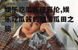 娱乐吃瓜酱任嘉伦,娱乐吃瓜酱的甜蜜瓜田之旅