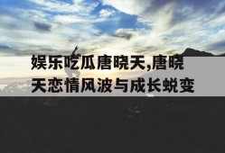 娱乐吃瓜唐晓天,唐晓天恋情风波与成长蜕变