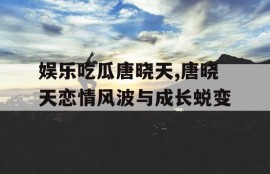 娱乐吃瓜唐晓天,唐晓天恋情风波与成长蜕变