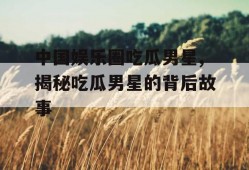 中国娱乐圈吃瓜男星,揭秘吃瓜男星的背后故事
