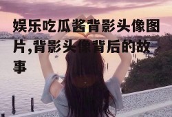 娱乐吃瓜酱背影头像图片,背影头像背后的故事
