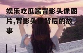 娱乐吃瓜酱背影头像图片,背影头像背后的故事