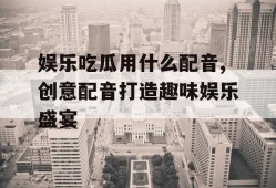 娱乐吃瓜用什么配音,创意配音打造趣味娱乐盛宴