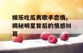 娱乐吃瓜男歌手恋情,揭秘明星背后的情感纠葛